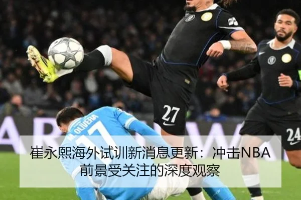 崔永熙海外试训新消息更新：冲击NBA前景受关注的深度观察